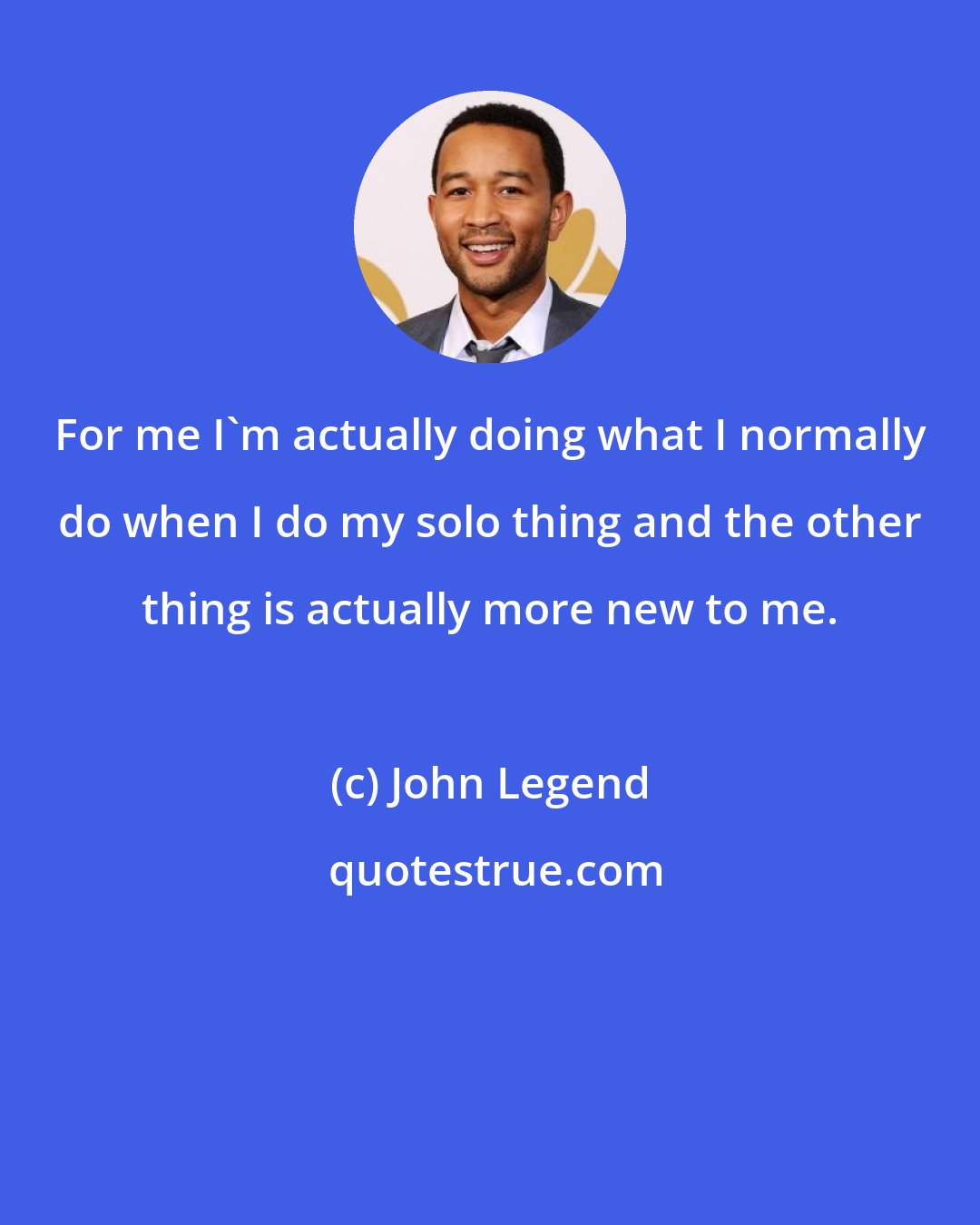 John Legend: For me I'm actually doing what I normally do when I do my solo thing and the other thing is actually more new to me.