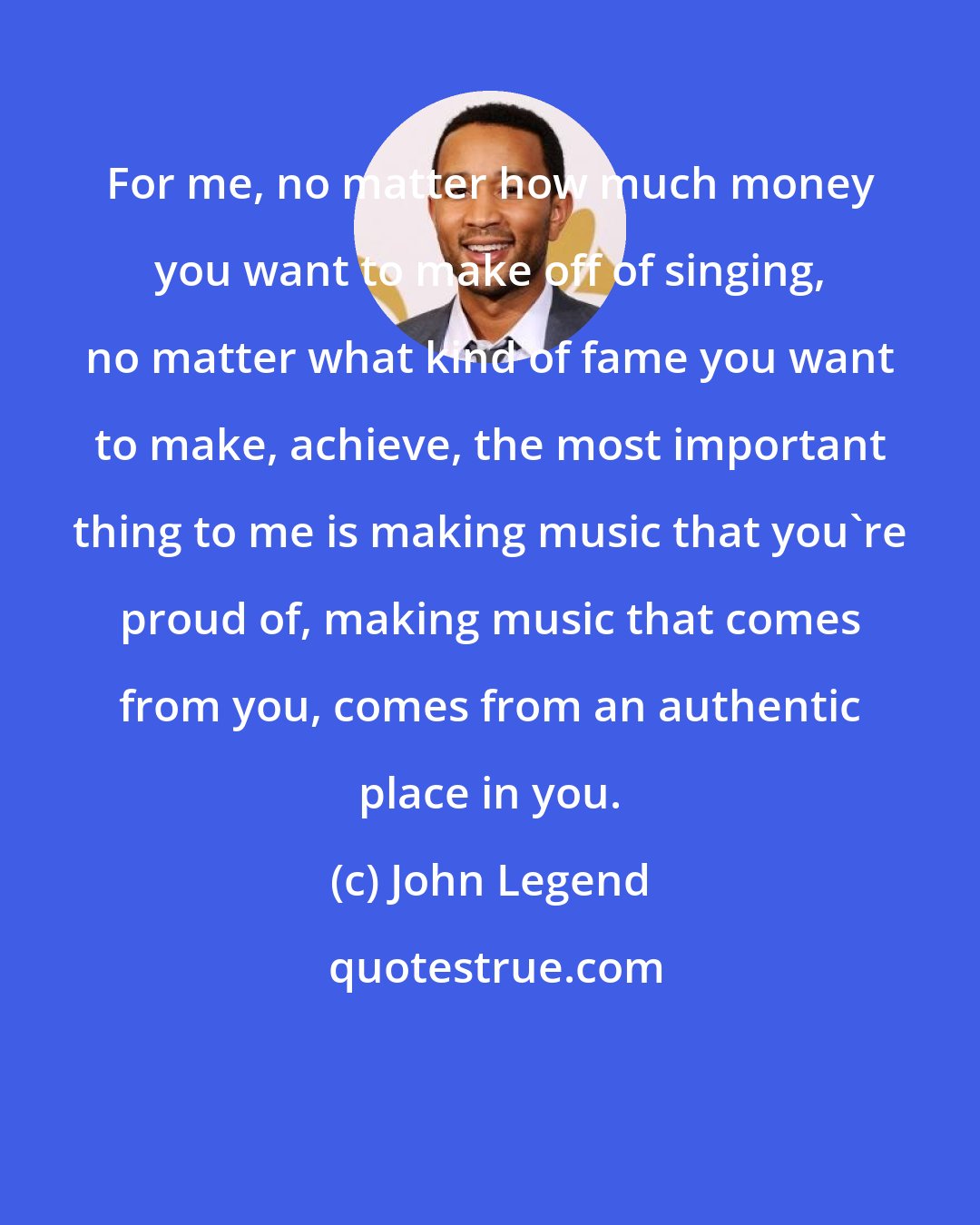 John Legend: For me, no matter how much money you want to make off of singing, no matter what kind of fame you want to make, achieve, the most important thing to me is making music that you're proud of, making music that comes from you, comes from an authentic place in you.