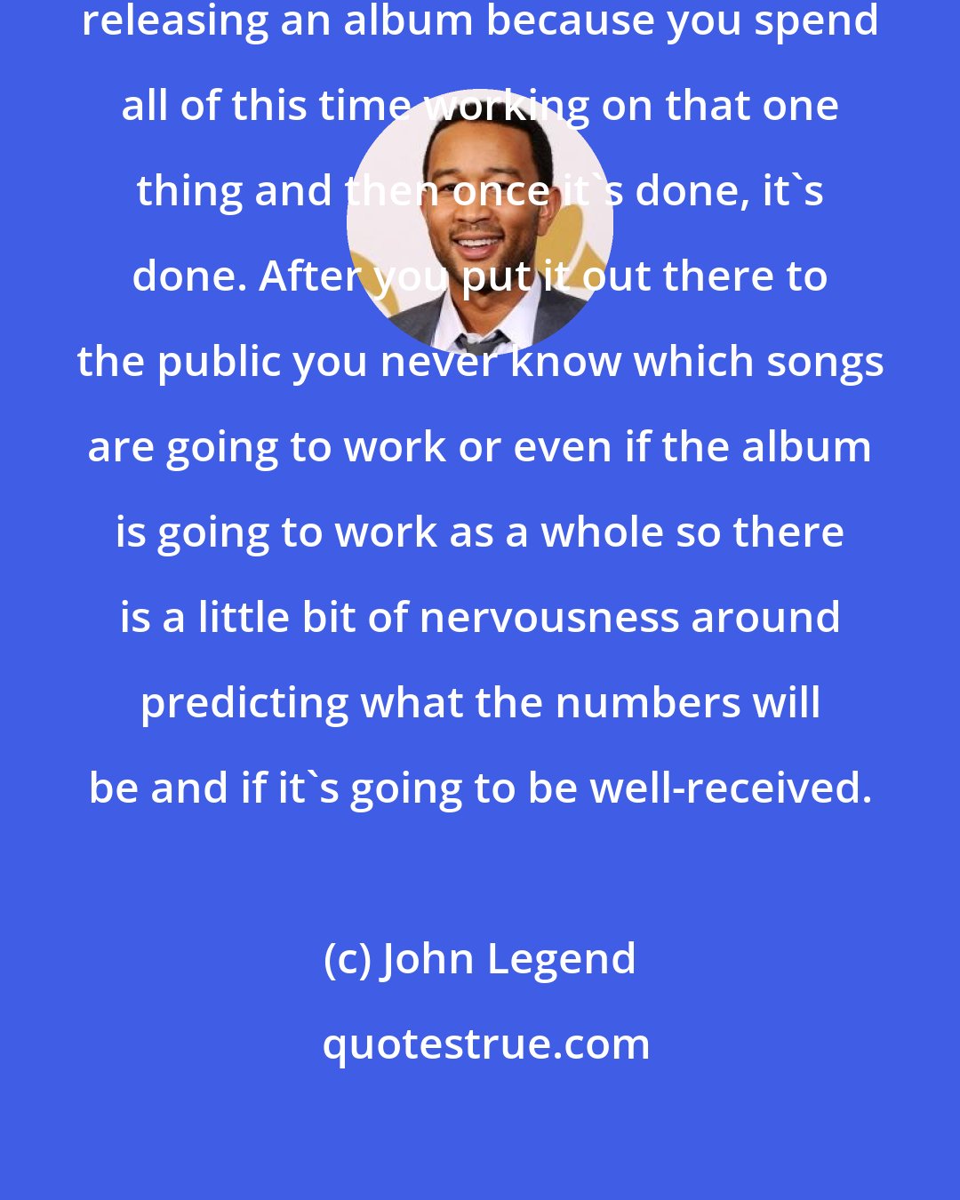 John Legend: For me there's insecurity when you're releasing an album because you spend all of this time working on that one thing and then once it's done, it's done. After you put it out there to the public you never know which songs are going to work or even if the album is going to work as a whole so there is a little bit of nervousness around predicting what the numbers will be and if it's going to be well-received.