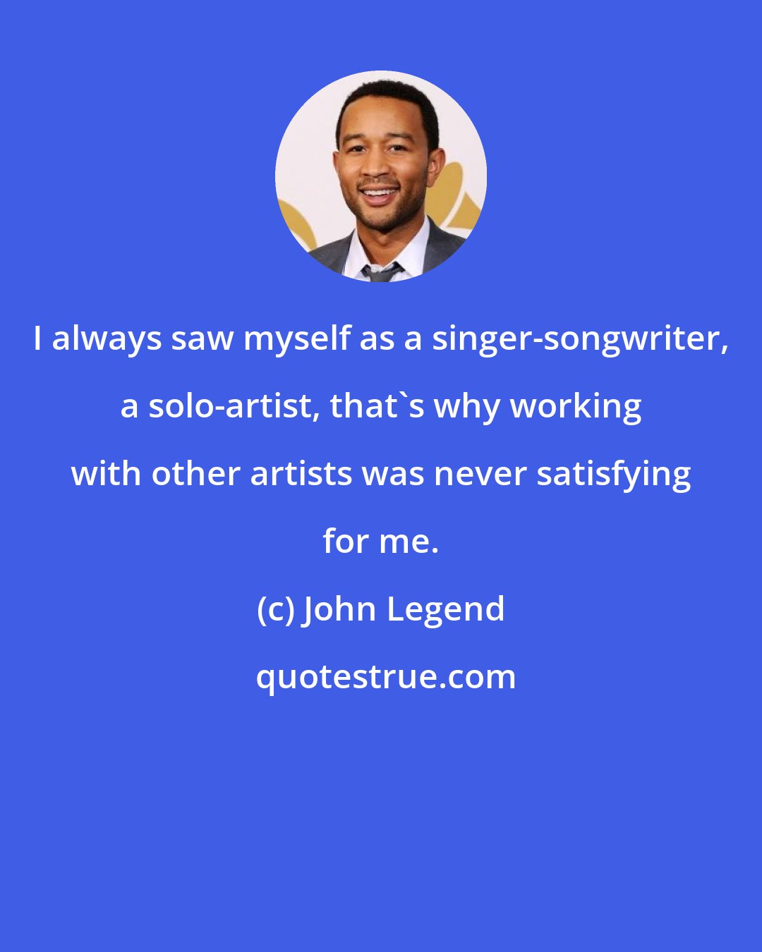 John Legend: I always saw myself as a singer-songwriter, a solo-artist, that's why working with other artists was never satisfying for me.