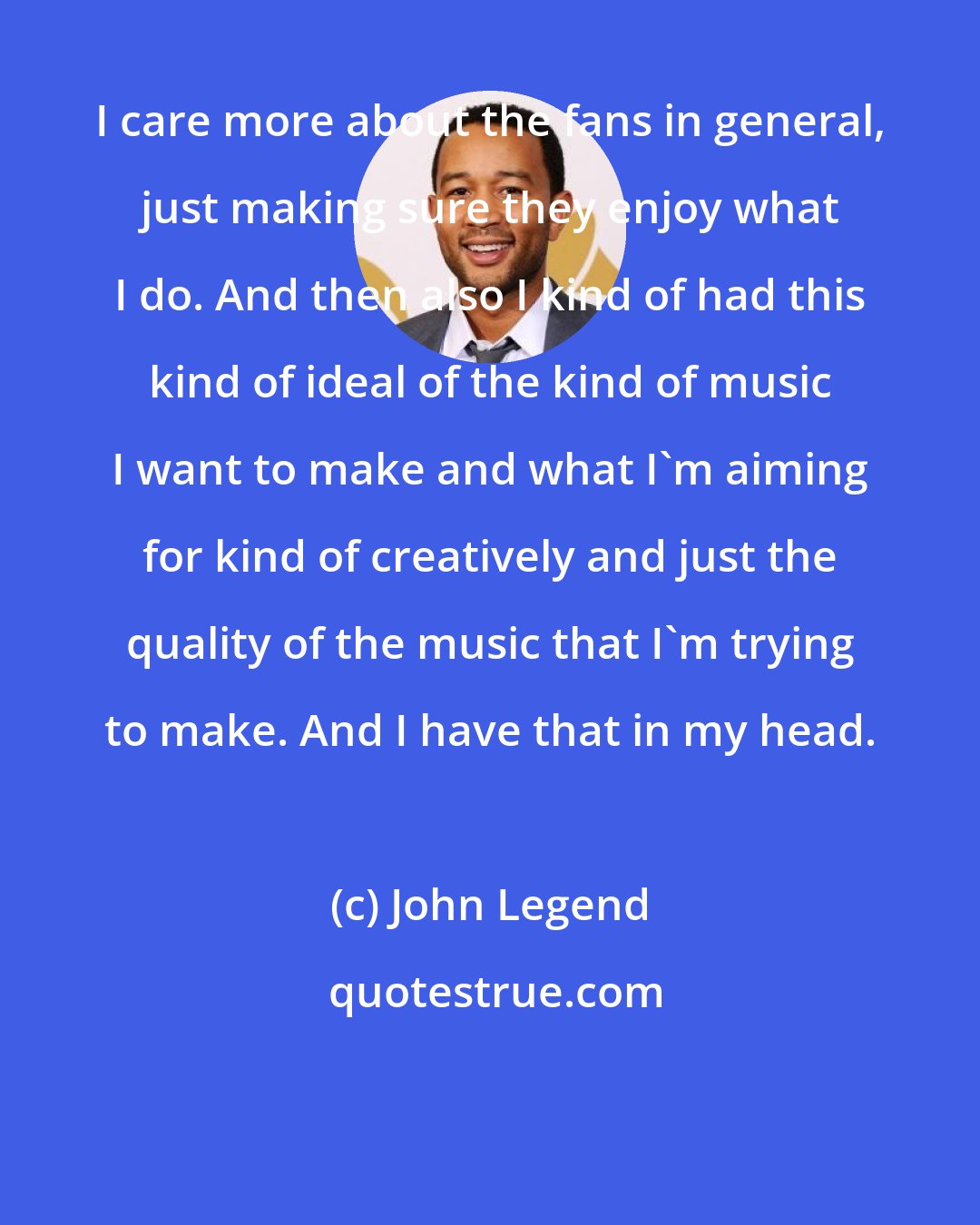 John Legend: I care more about the fans in general, just making sure they enjoy what I do. And then also I kind of had this kind of ideal of the kind of music I want to make and what I'm aiming for kind of creatively and just the quality of the music that I'm trying to make. And I have that in my head.