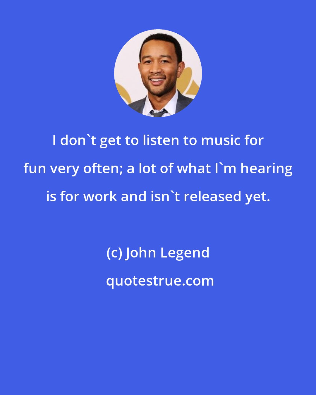 John Legend: I don't get to listen to music for fun very often; a lot of what I'm hearing is for work and isn't released yet.