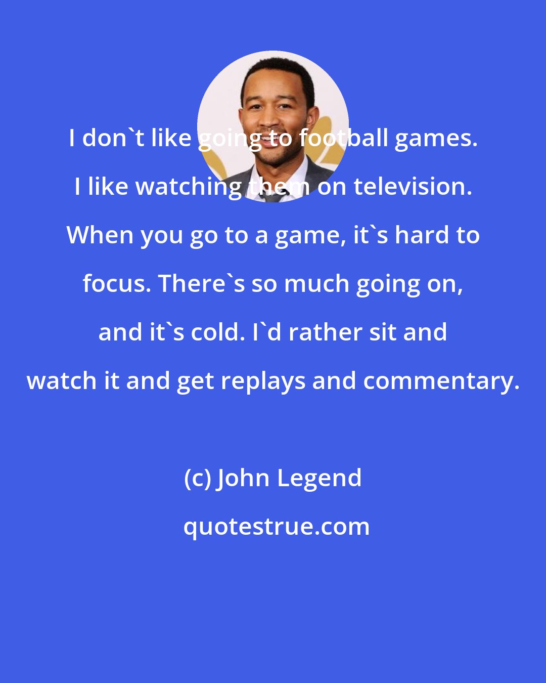 John Legend: I don't like going to football games. I like watching them on television. When you go to a game, it's hard to focus. There's so much going on, and it's cold. I'd rather sit and watch it and get replays and commentary.