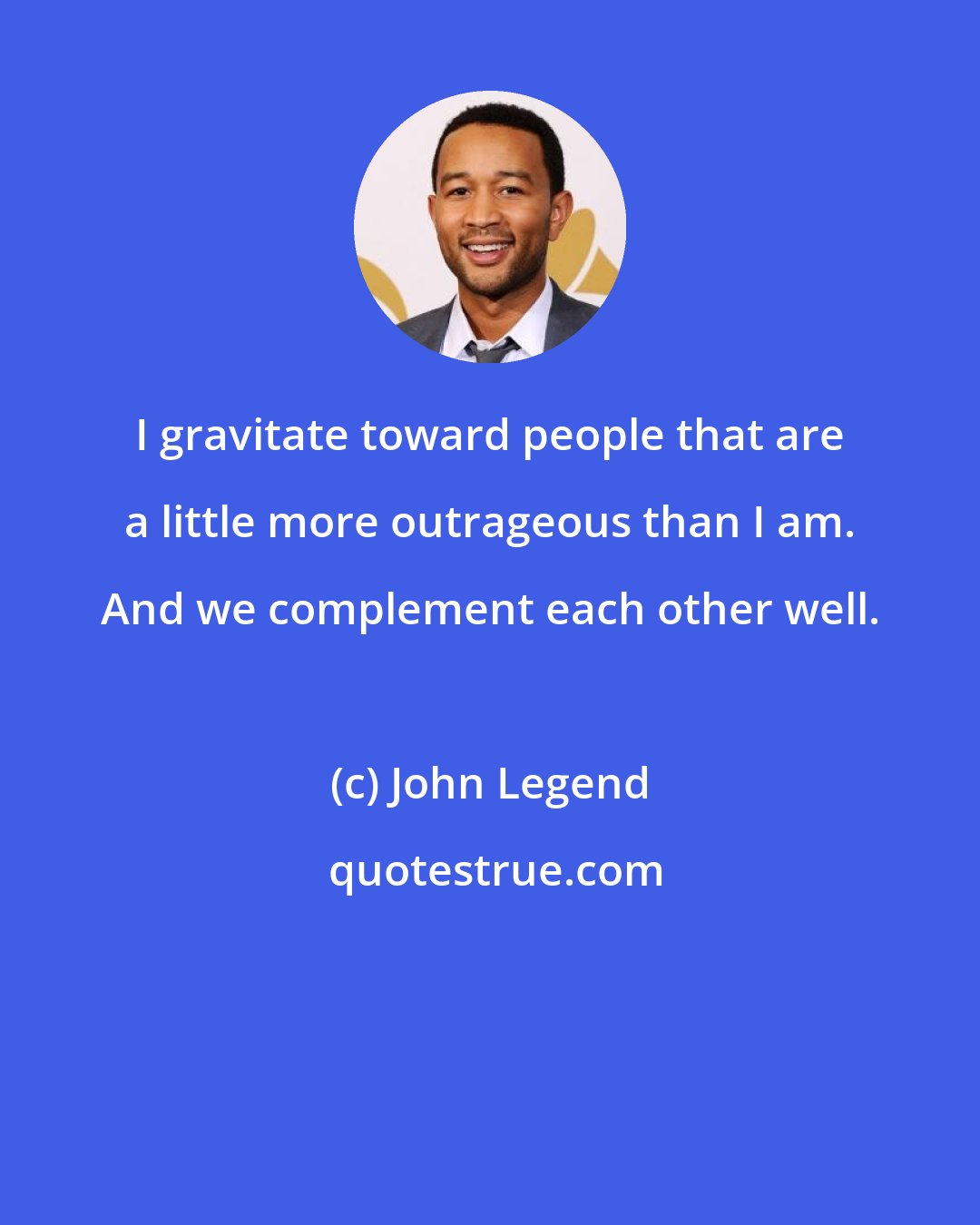 John Legend: I gravitate toward people that are a little more outrageous than I am. And we complement each other well.