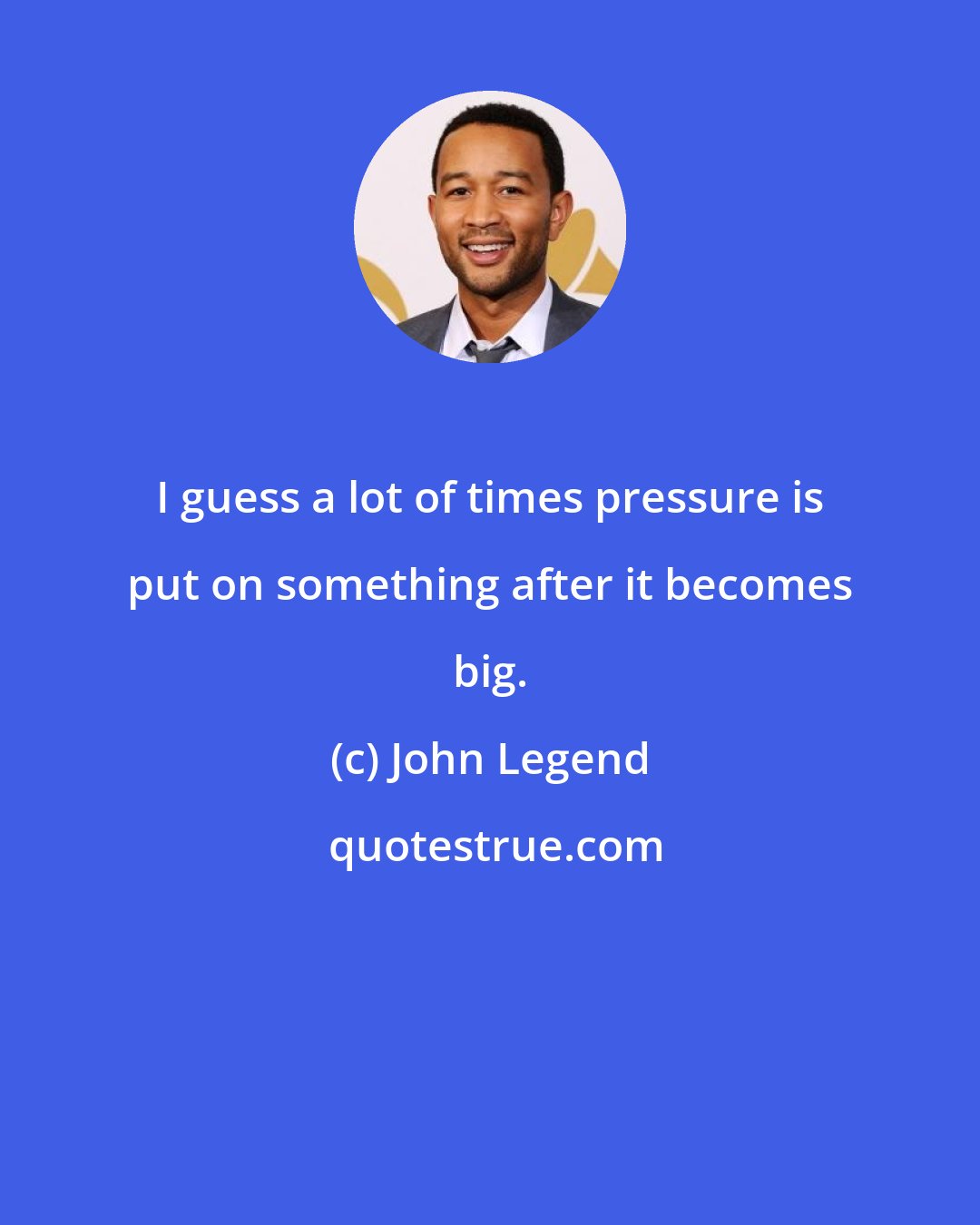 John Legend: I guess a lot of times pressure is put on something after it becomes big.