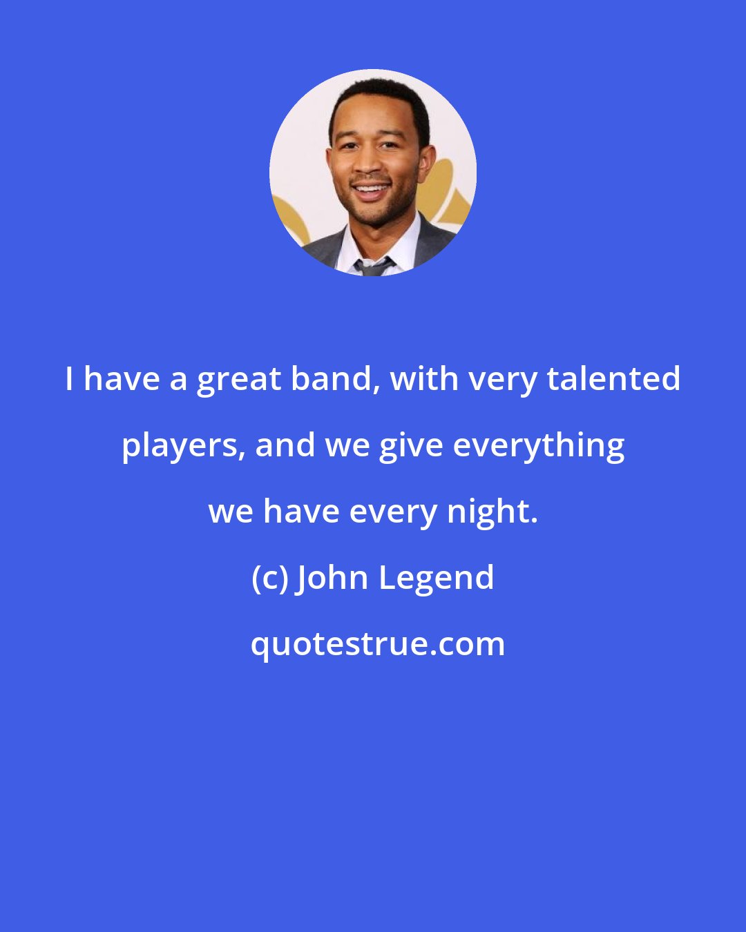 John Legend: I have a great band, with very talented players, and we give everything we have every night.