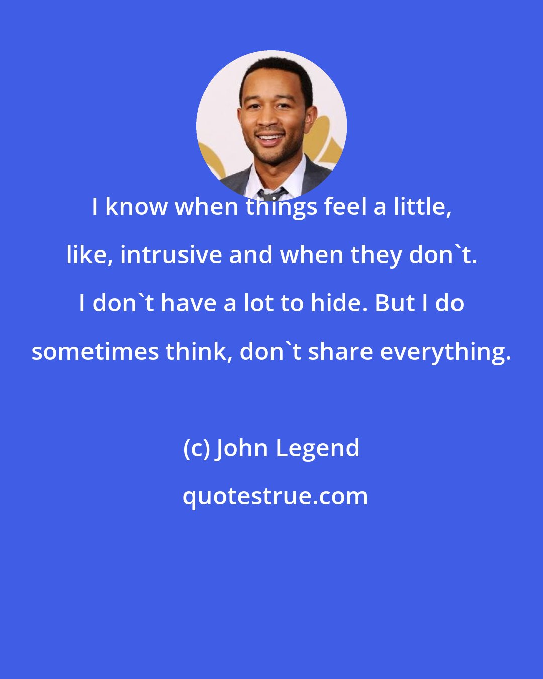 John Legend: I know when things feel a little, like, intrusive and when they don't. I don't have a lot to hide. But I do sometimes think, don't share everything.