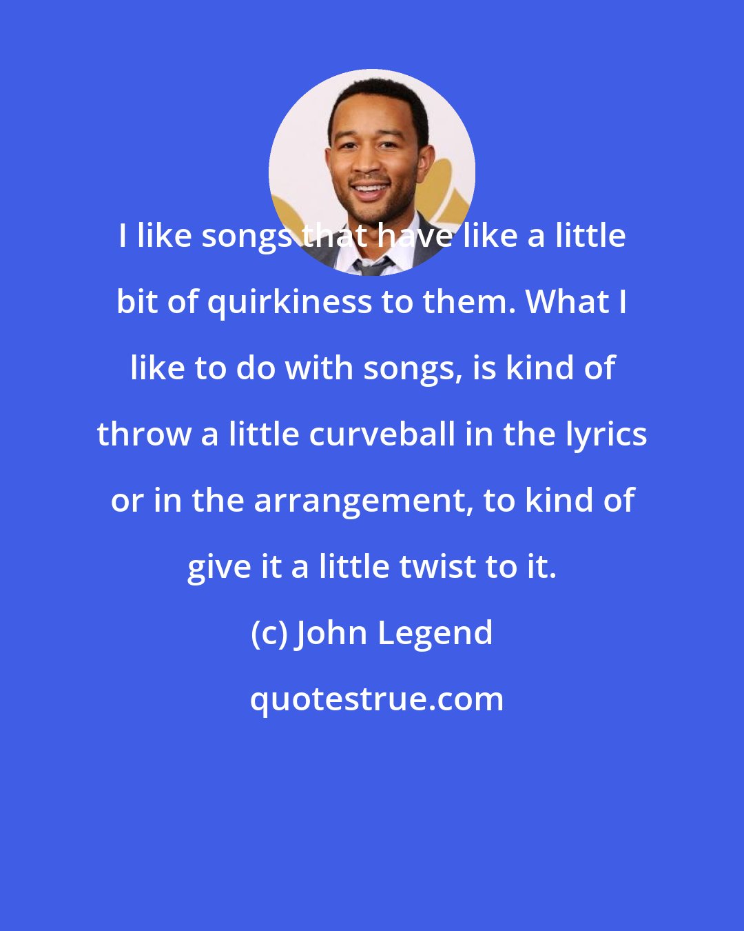 John Legend: I like songs that have like a little bit of quirkiness to them. What I like to do with songs, is kind of throw a little curveball in the lyrics or in the arrangement, to kind of give it a little twist to it.