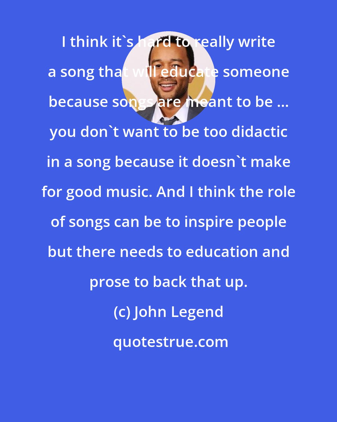 John Legend: I think it's hard to really write a song that will educate someone because songs are meant to be ... you don't want to be too didactic in a song because it doesn't make for good music. And I think the role of songs can be to inspire people but there needs to education and prose to back that up.