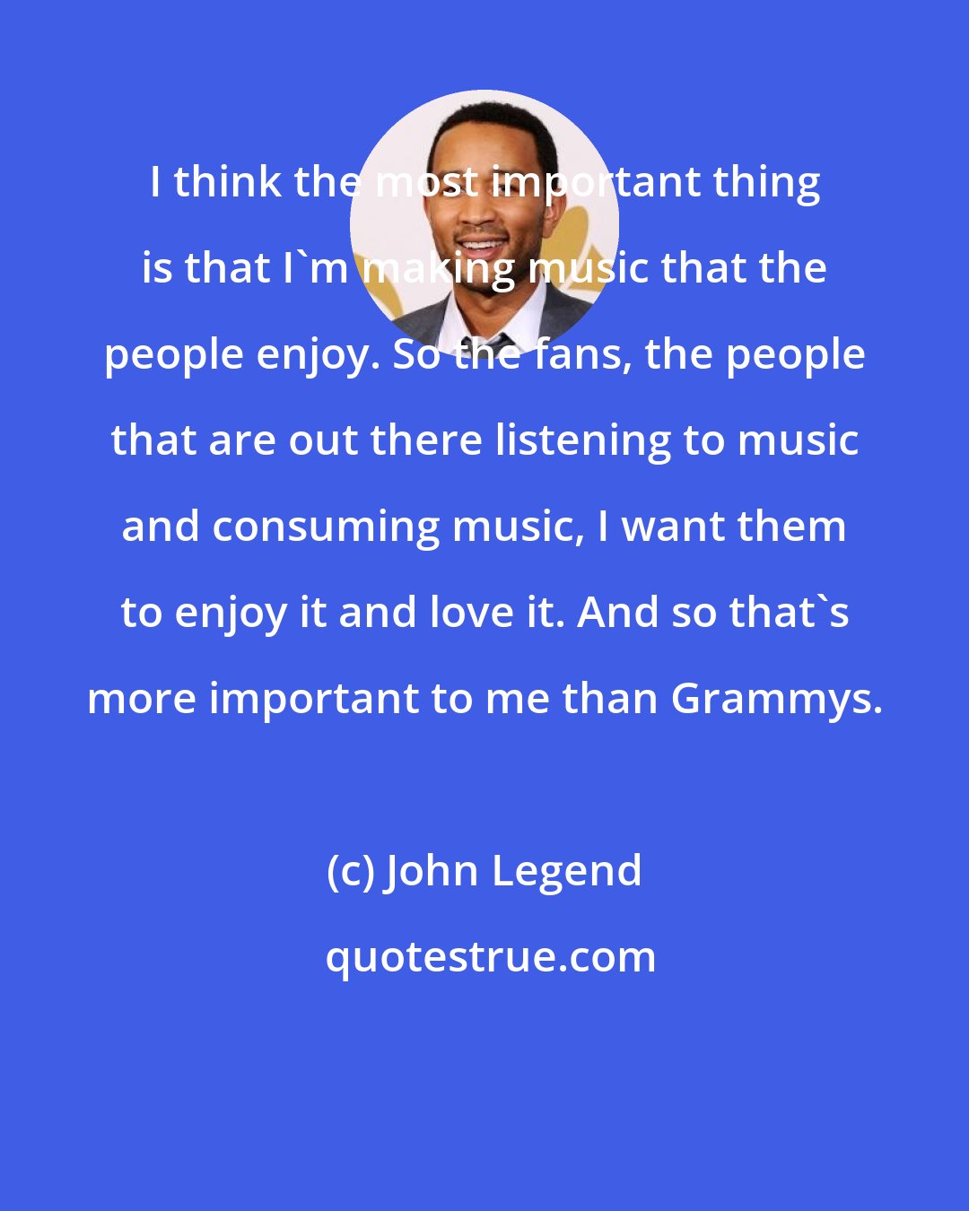 John Legend: I think the most important thing is that I'm making music that the people enjoy. So the fans, the people that are out there listening to music and consuming music, I want them to enjoy it and love it. And so that's more important to me than Grammys.