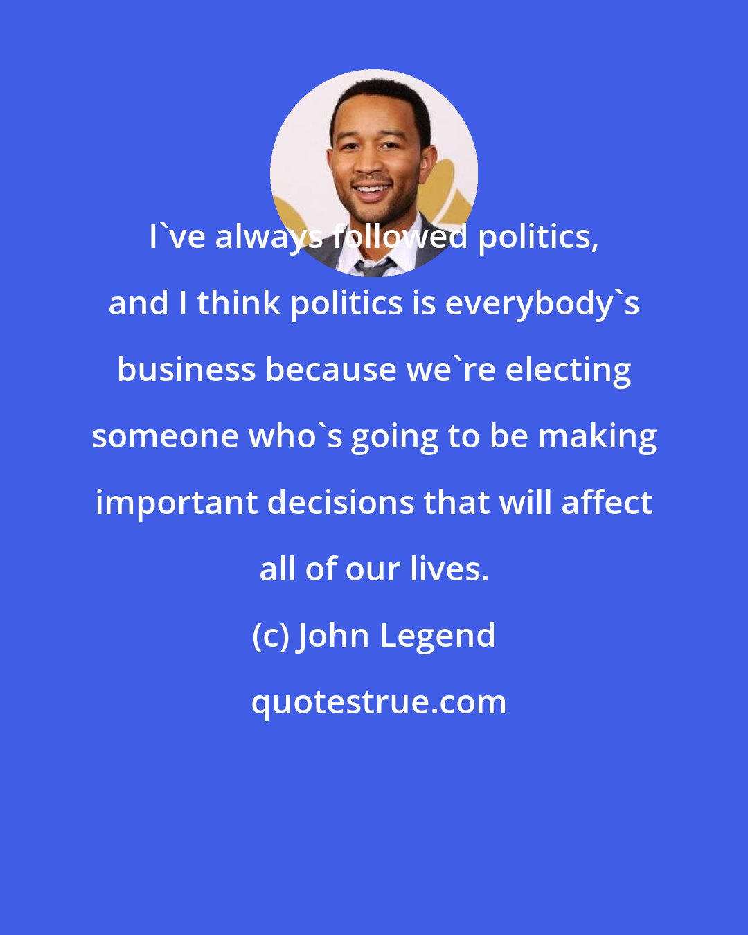 John Legend: I've always followed politics, and I think politics is everybody's business because we're electing someone who's going to be making important decisions that will affect all of our lives.