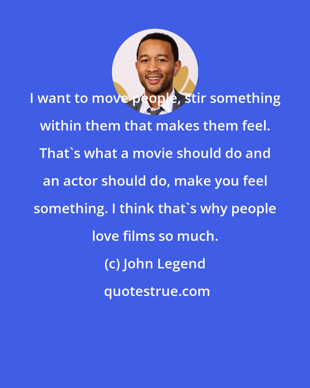 John Legend: I want to move people, stir something within them that makes them feel. That's what a movie should do and an actor should do, make you feel something. I think that's why people love films so much.