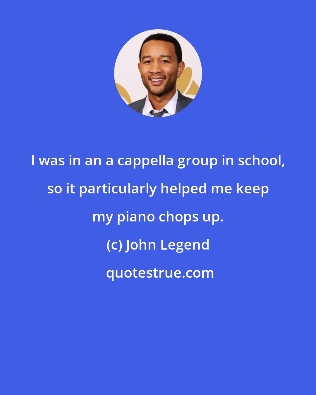 John Legend: I was in an a cappella group in school, so it particularly helped me keep my piano chops up.