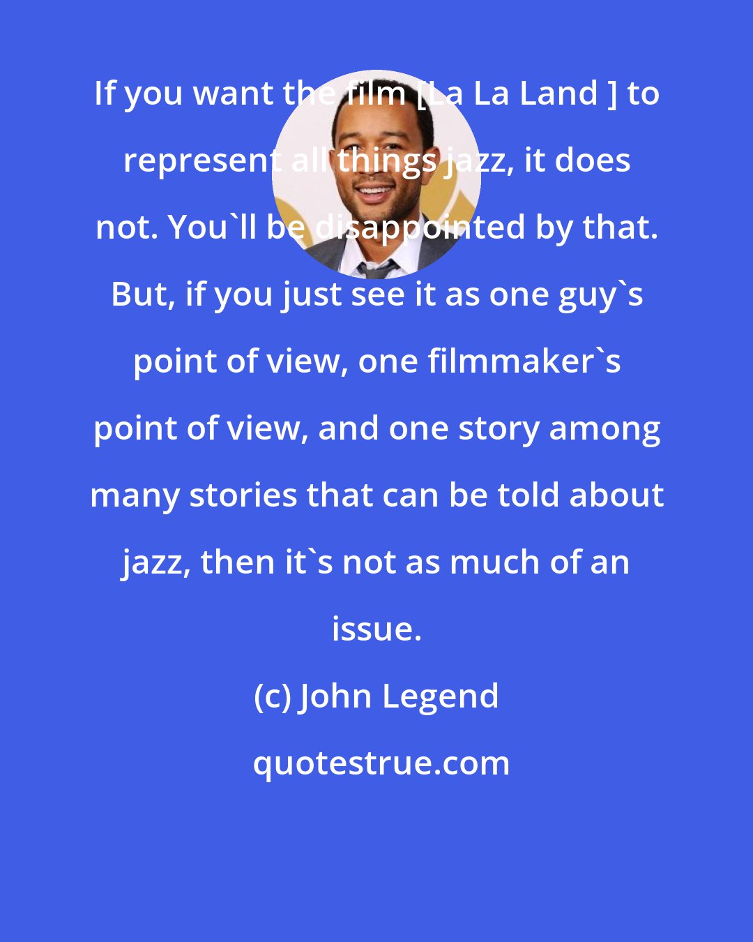 John Legend: If you want the film [La La Land ] to represent all things jazz, it does not. You'll be disappointed by that. But, if you just see it as one guy's point of view, one filmmaker's point of view, and one story among many stories that can be told about jazz, then it's not as much of an issue.