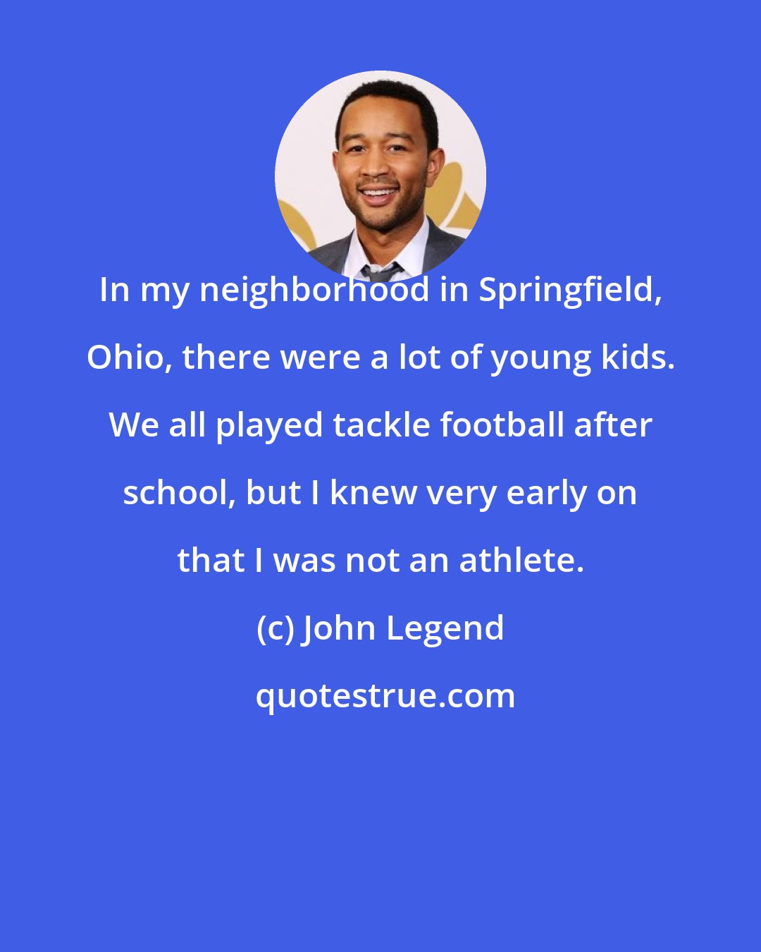 John Legend: In my neighborhood in Springfield, Ohio, there were a lot of young kids. We all played tackle football after school, but I knew very early on that I was not an athlete.