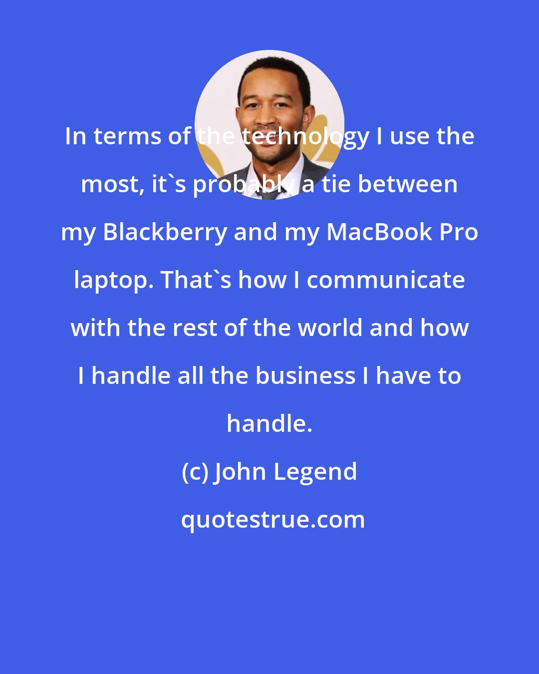 John Legend: In terms of the technology I use the most, it's probably a tie between my Blackberry and my MacBook Pro laptop. That's how I communicate with the rest of the world and how I handle all the business I have to handle.