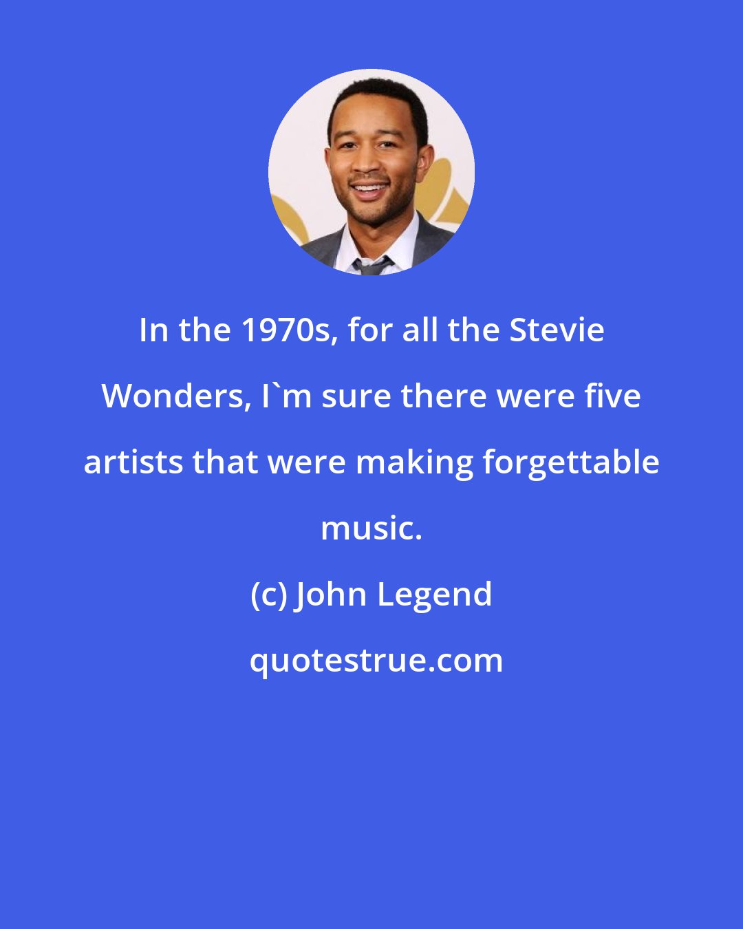 John Legend: In the 1970s, for all the Stevie Wonders, I'm sure there were five artists that were making forgettable music.