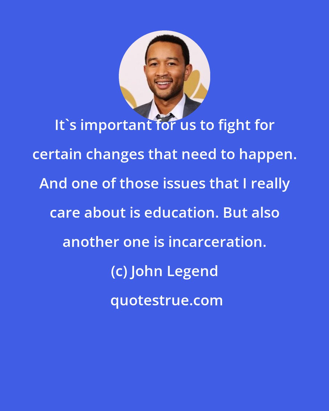 John Legend: It's important for us to fight for certain changes that need to happen. And one of those issues that I really care about is education. But also another one is incarceration.