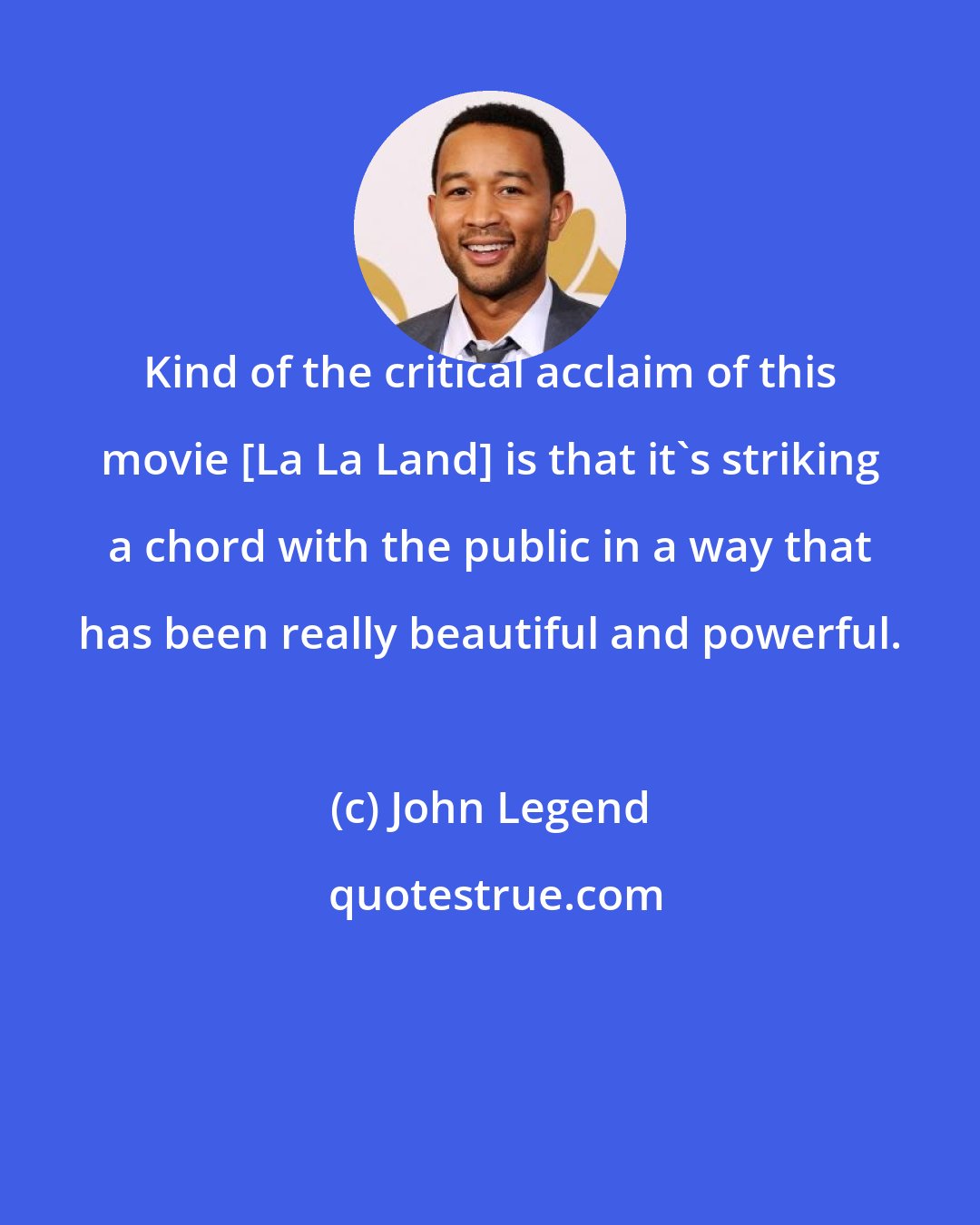 John Legend: Kind of the critical acclaim of this movie [La La Land] is that it's striking a chord with the public in a way that has been really beautiful and powerful.