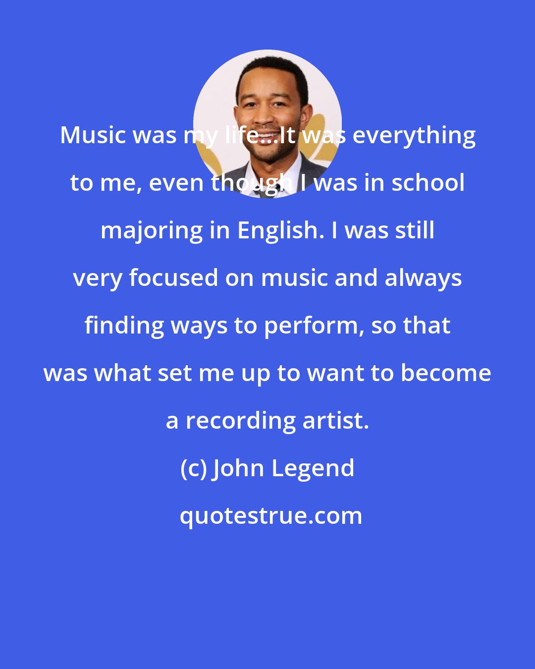 John Legend: Music was my life...It was everything to me, even though I was in school majoring in English. I was still very focused on music and always finding ways to perform, so that was what set me up to want to become a recording artist.