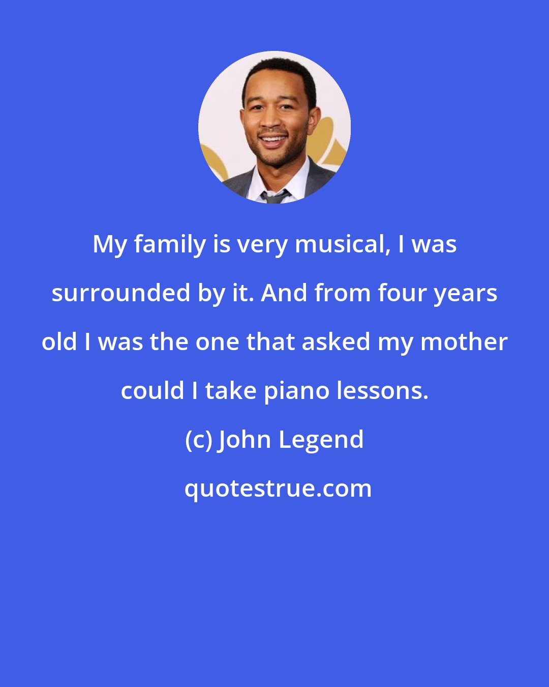 John Legend: My family is very musical, I was surrounded by it. And from four years old I was the one that asked my mother could I take piano lessons.