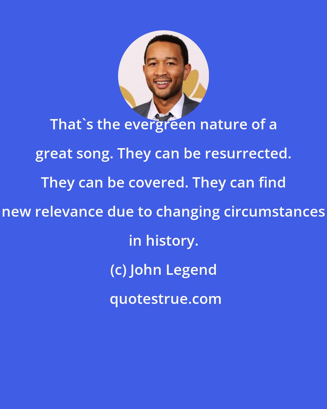 John Legend: That's the evergreen nature of a great song. They can be resurrected. They can be covered. They can find new relevance due to changing circumstances in history.