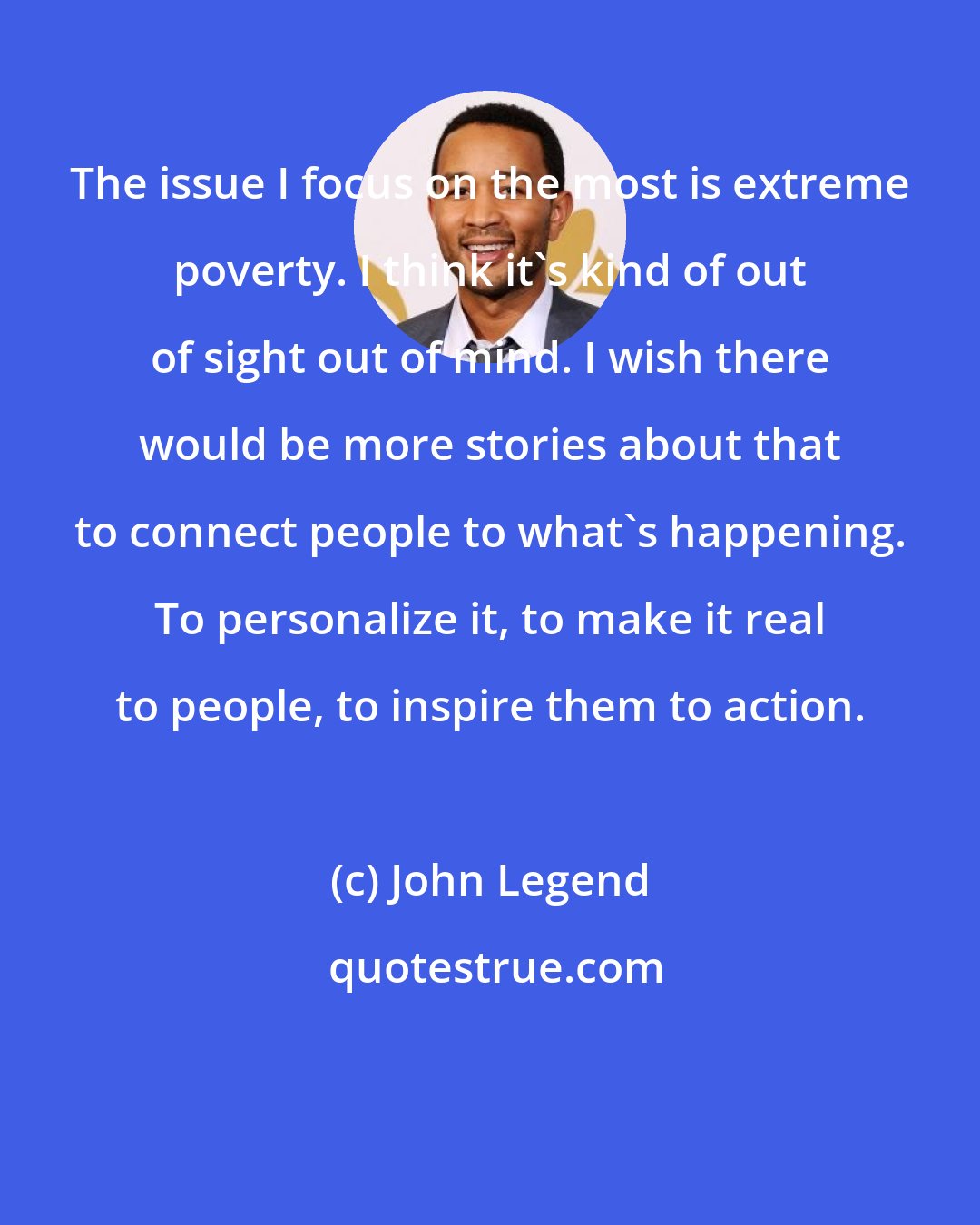 John Legend: The issue I focus on the most is extreme poverty. I think it's kind of out of sight out of mind. I wish there would be more stories about that to connect people to what's happening. To personalize it, to make it real to people, to inspire them to action.