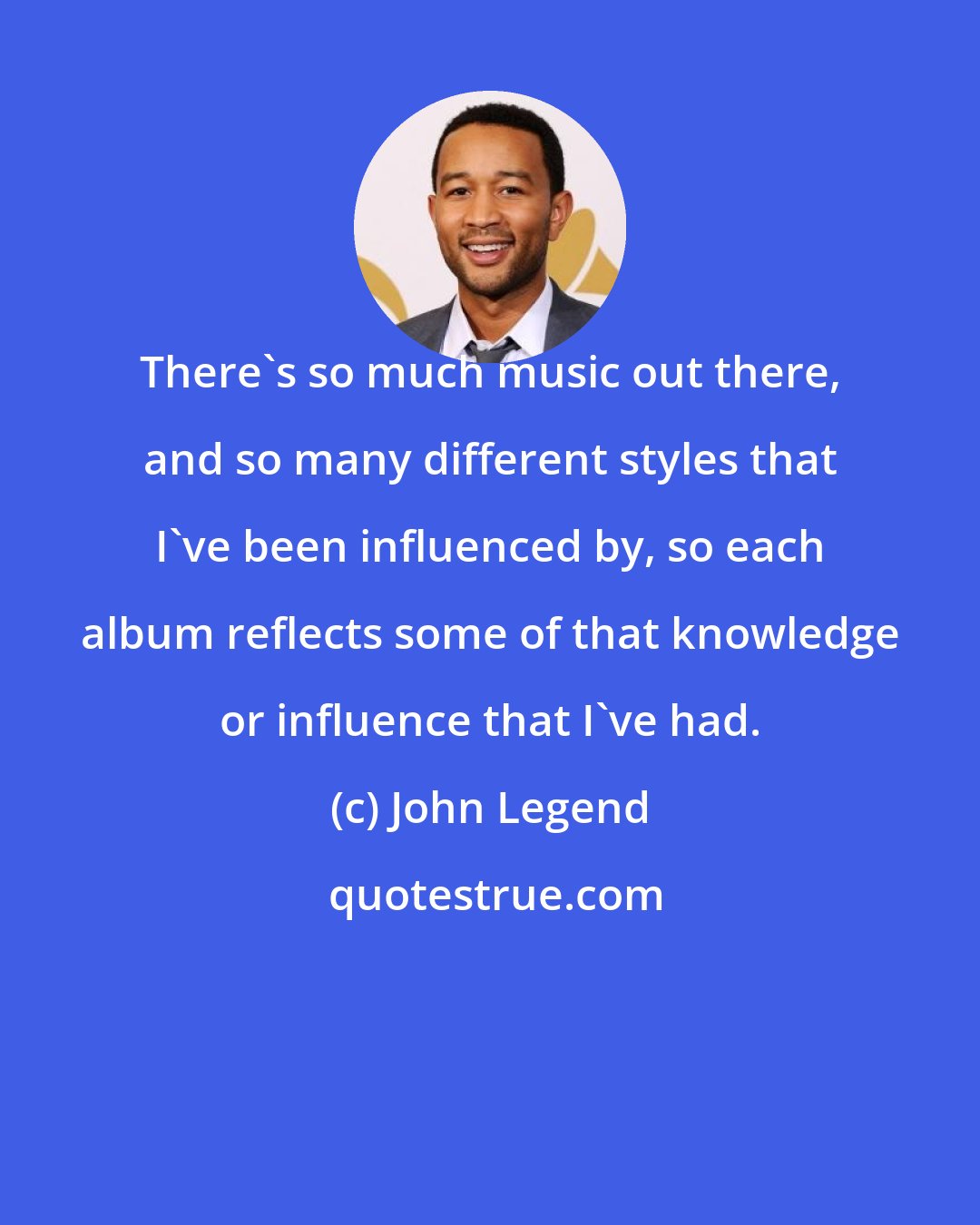 John Legend: There's so much music out there, and so many different styles that I've been influenced by, so each album reflects some of that knowledge or influence that I've had.