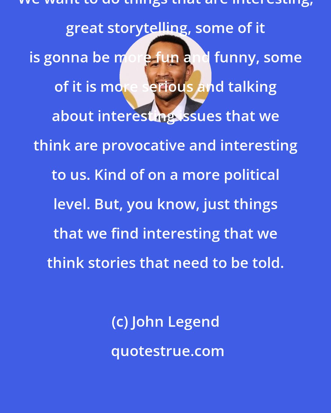 John Legend: We want to do things that are interesting, great storytelling, some of it is gonna be more fun and funny, some of it is more serious and talking about interesting issues that we think are provocative and interesting to us. Kind of on a more political level. But, you know, just things that we find interesting that we think stories that need to be told.