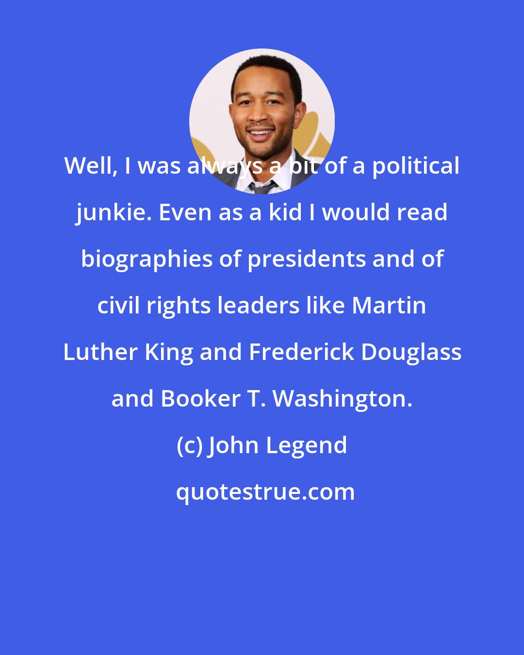 John Legend: Well, I was always a bit of a political junkie. Even as a kid I would read biographies of presidents and of civil rights leaders like Martin Luther King and Frederick Douglass and Booker T. Washington.