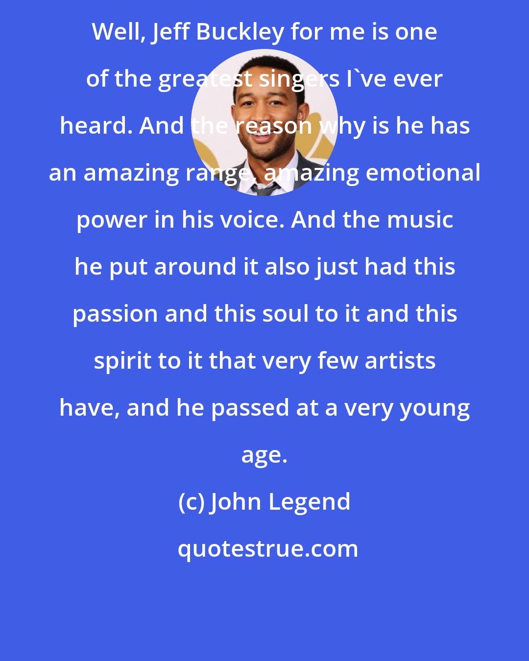 John Legend: Well, Jeff Buckley for me is one of the greatest singers I've ever heard. And the reason why is he has an amazing range, amazing emotional power in his voice. And the music he put around it also just had this passion and this soul to it and this spirit to it that very few artists have, and he passed at a very young age.