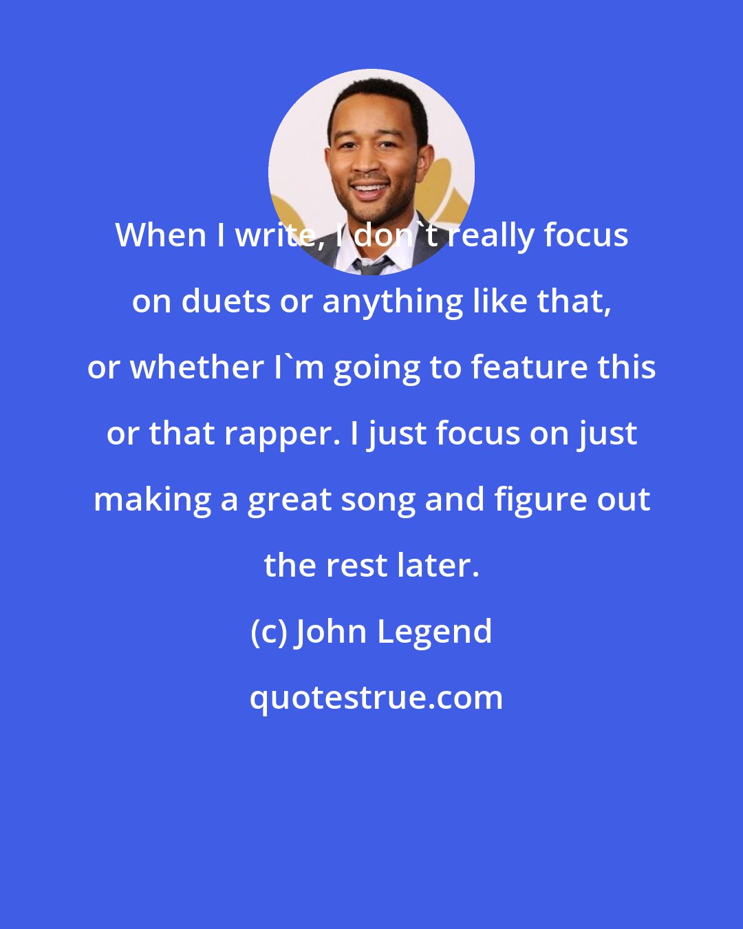 John Legend: When I write, I don't really focus on duets or anything like that, or whether I'm going to feature this or that rapper. I just focus on just making a great song and figure out the rest later.