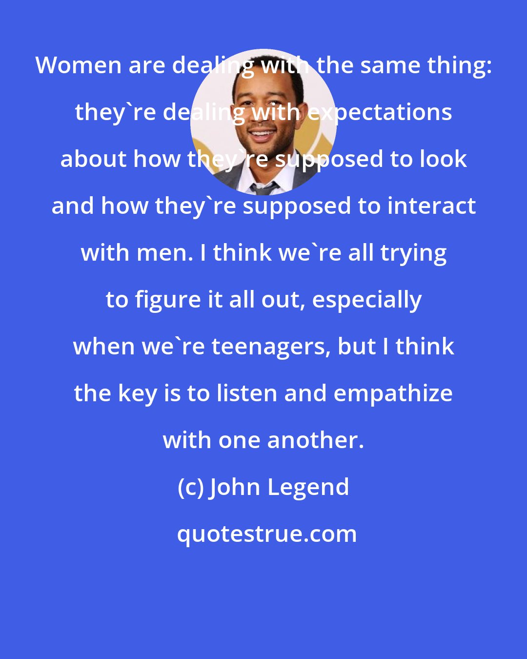 John Legend: Women are dealing with the same thing: they're dealing with expectations about how they're supposed to look and how they're supposed to interact with men. I think we're all trying to figure it all out, especially when we're teenagers, but I think the key is to listen and empathize with one another.