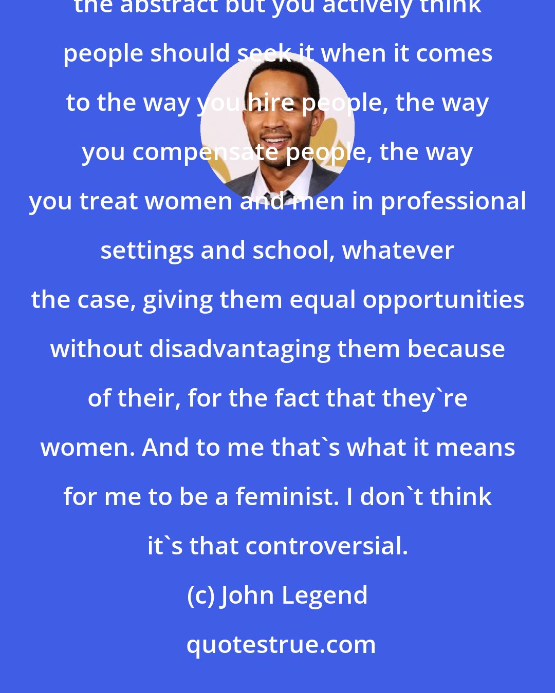 John Legend: You believe in equality for women and men. And that means that, not only do you believe in it kind of in the abstract but you actively think people should seek it when it comes to the way you hire people, the way you compensate people, the way you treat women and men in professional settings and school, whatever the case, giving them equal opportunities without disadvantaging them because of their, for the fact that they're women. And to me that's what it means for me to be a feminist. I don't think it's that controversial.