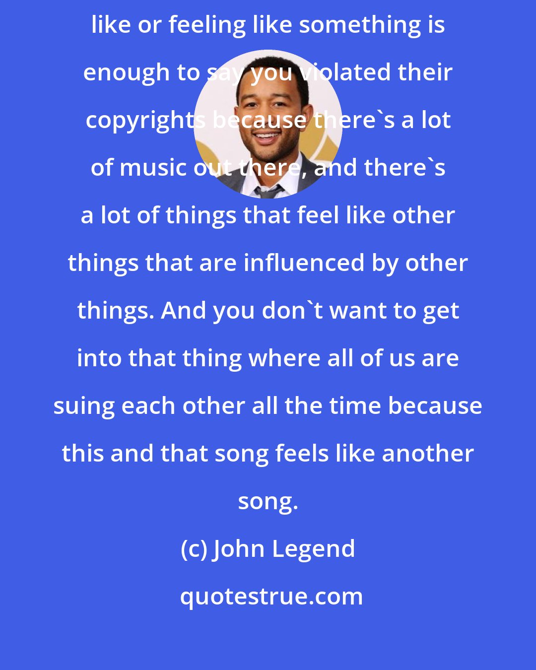 John Legend: You have to be careful when it comes to copyrights, whether just sounding like or feeling like something is enough to say you violated their copyrights because there's a lot of music out there, and there's a lot of things that feel like other things that are influenced by other things. And you don't want to get into that thing where all of us are suing each other all the time because this and that song feels like another song.