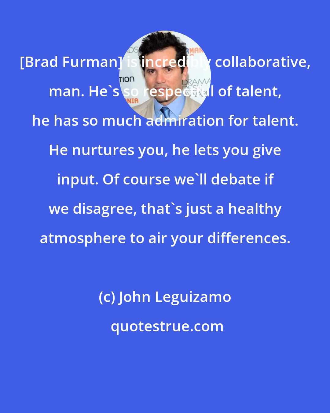 John Leguizamo: [Brad Furman] is incredibly collaborative, man. He's so respectful of talent, he has so much admiration for talent. He nurtures you, he lets you give input. Of course we'll debate if we disagree, that's just a healthy atmosphere to air your differences.