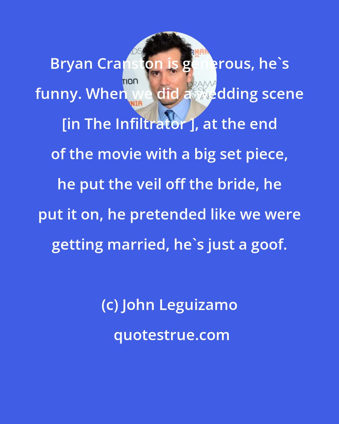 John Leguizamo: Bryan Cranston is generous, he's funny. When we did a wedding scene [in The Infiltrator ], at the end of the movie with a big set piece, he put the veil off the bride, he put it on, he pretended like we were getting married, he's just a goof.