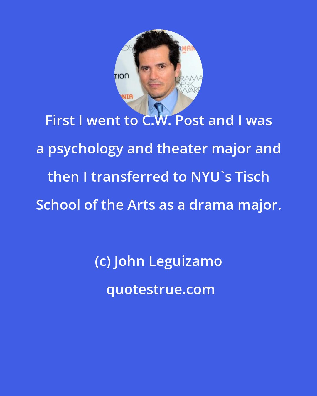 John Leguizamo: First I went to C.W. Post and I was a psychology and theater major and then I transferred to NYU's Tisch School of the Arts as a drama major.