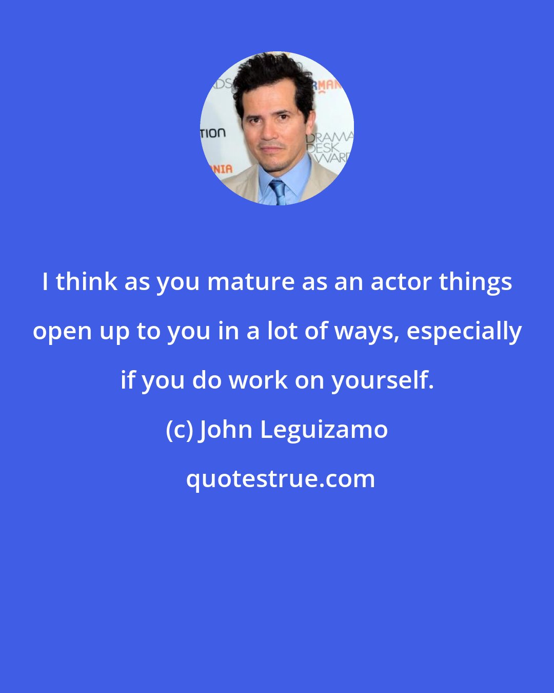 John Leguizamo: I think as you mature as an actor things open up to you in a lot of ways, especially if you do work on yourself.