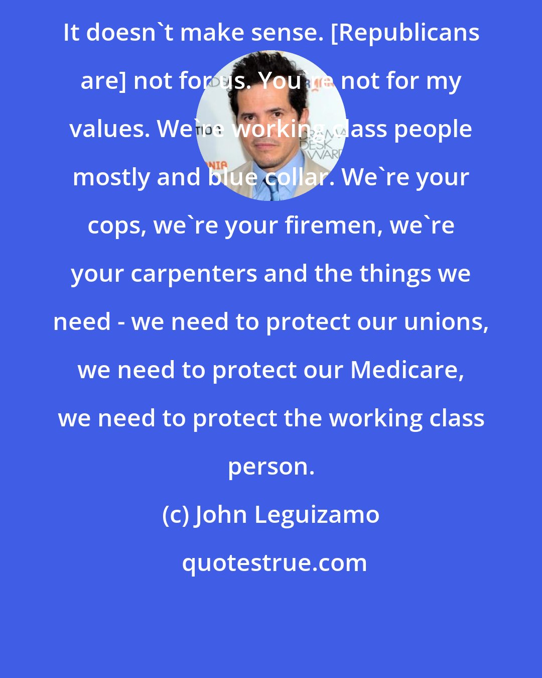 John Leguizamo: It doesn't make sense. [Republicans are] not for us. You're not for my values. We're working class people mostly and blue collar. We're your cops, we're your firemen, we're your carpenters and the things we need - we need to protect our unions, we need to protect our Medicare, we need to protect the working class person.