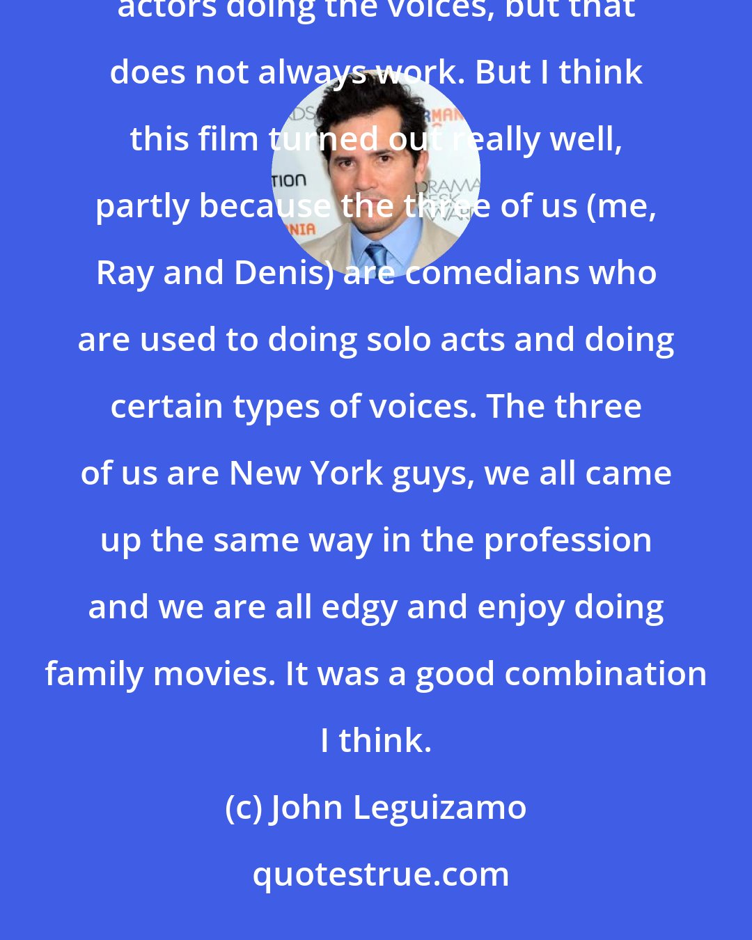 John Leguizamo: It used to be trained professionals doing animation and they were great. Now they have celebrities and famous actors doing the voices, but that does not always work. But I think this film turned out really well, partly because the three of us (me, Ray and Denis) are comedians who are used to doing solo acts and doing certain types of voices. The three of us are New York guys, we all came up the same way in the profession and we are all edgy and enjoy doing family movies. It was a good combination I think.