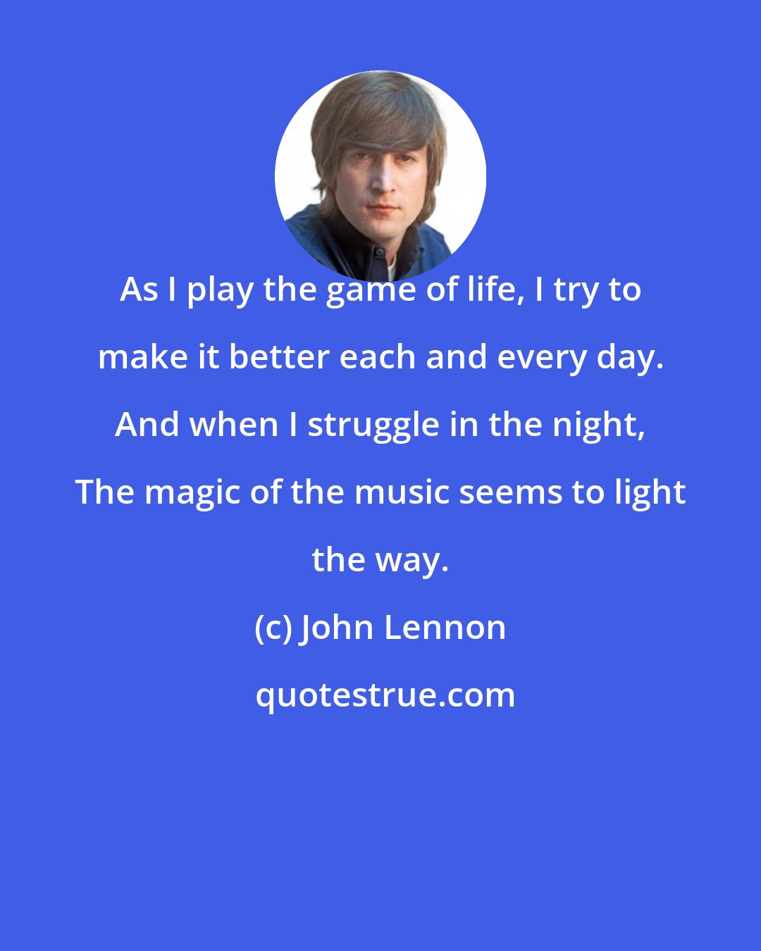 John Lennon: As I play the game of life, I try to make it better each and every day. And when I struggle in the night, The magic of the music seems to light the way.