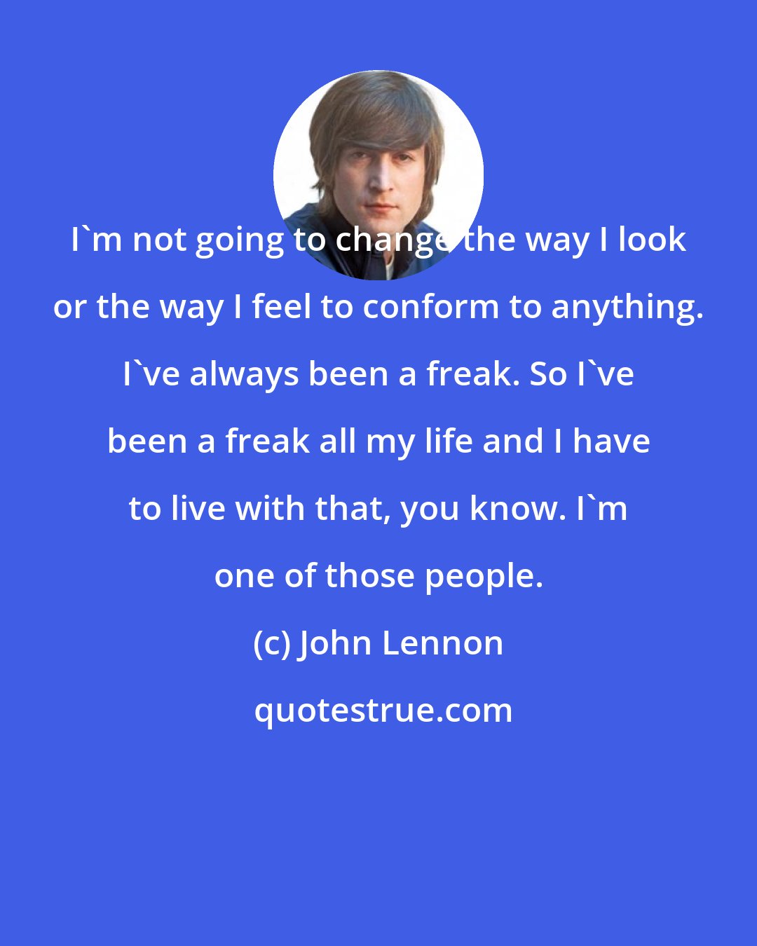 John Lennon: I'm not going to change the way I look or the way I feel to conform to anything. I've always been a freak. So I've been a freak all my life and I have to live with that, you know. I'm one of those people.