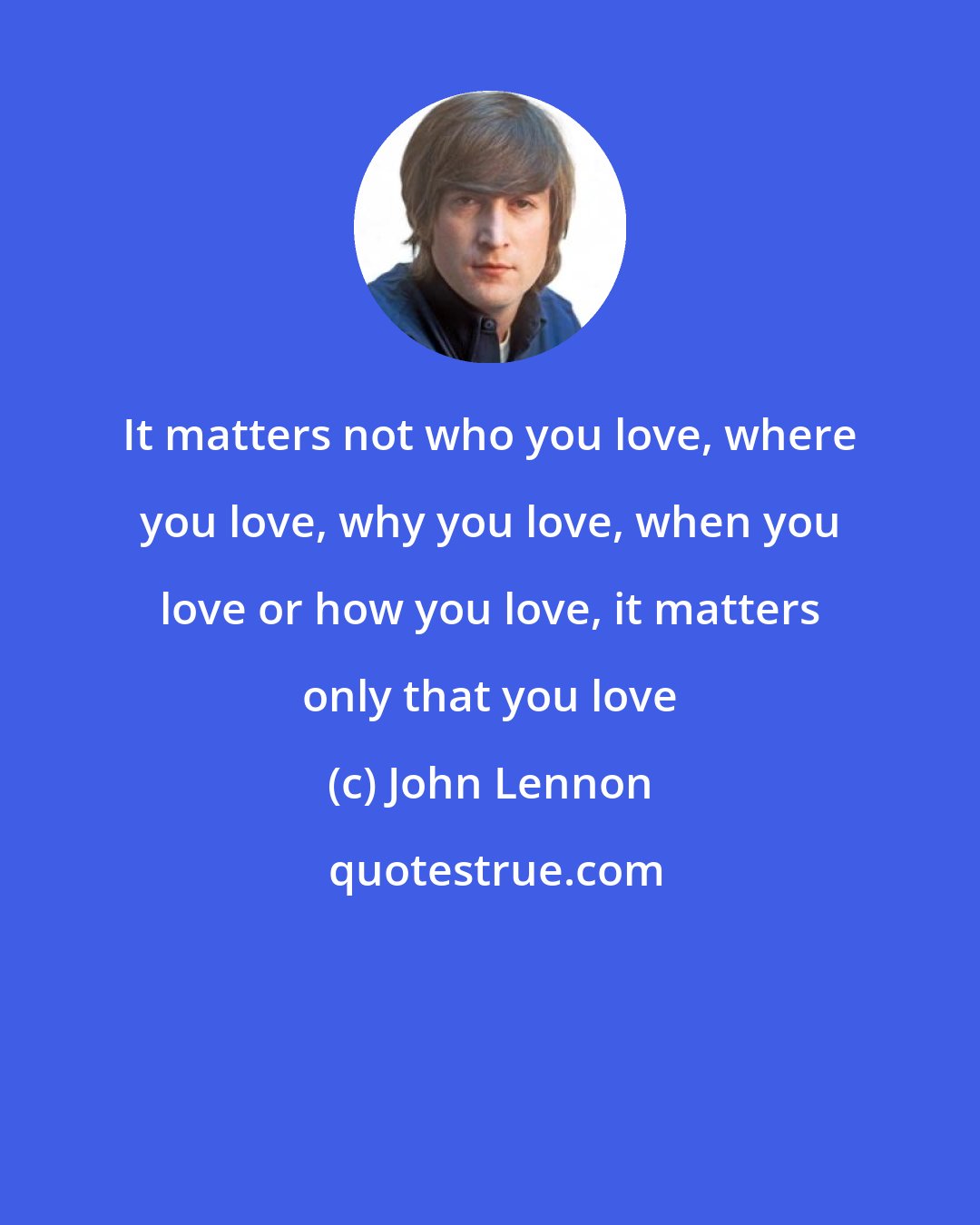 John Lennon: It matters not who you love, where you love, why you love, when you love or how you love, it matters only that you love