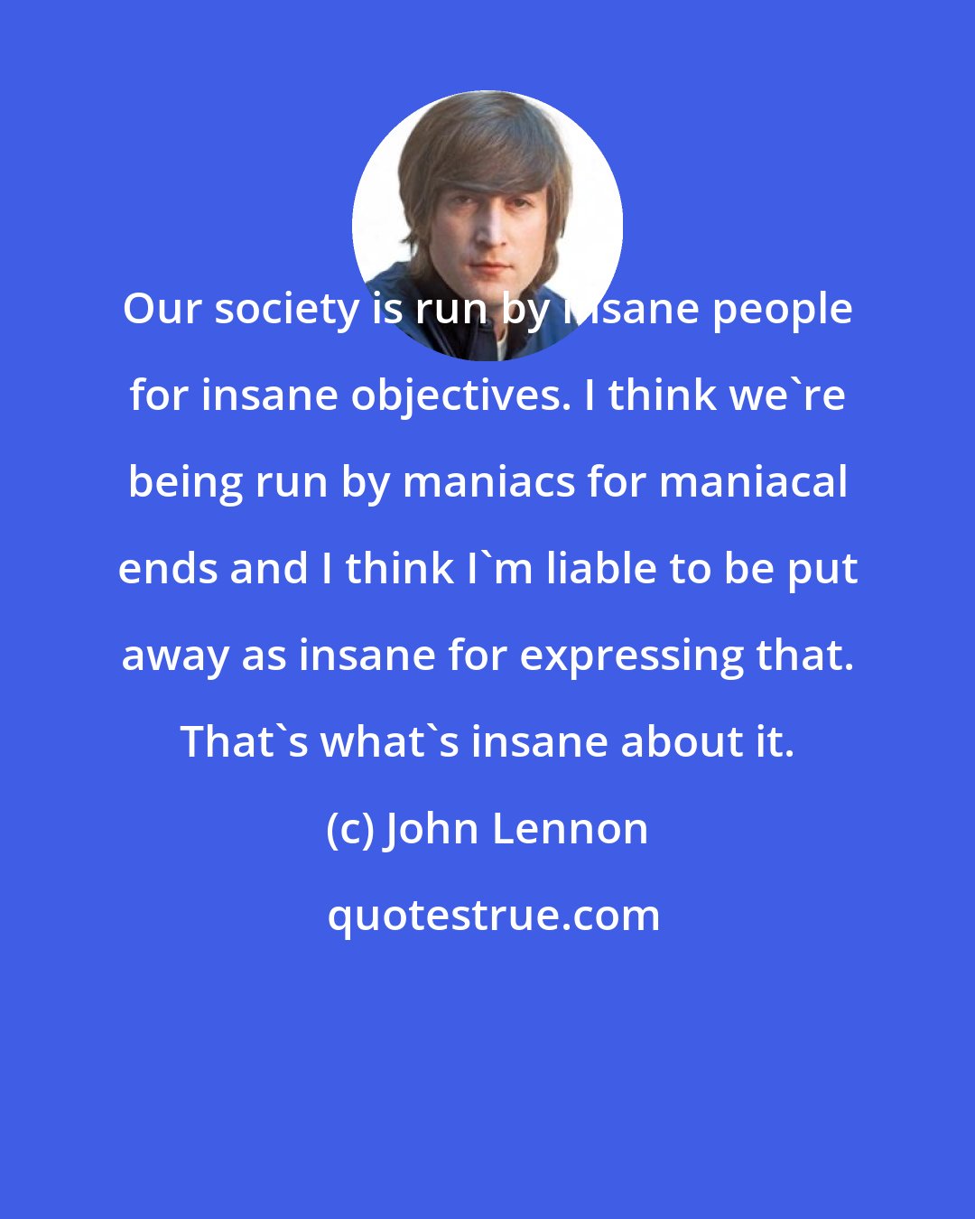 John Lennon: Our society is run by insane people for insane objectives. I think we're being run by maniacs for maniacal ends and I think I'm liable to be put away as insane for expressing that. That's what's insane about it.