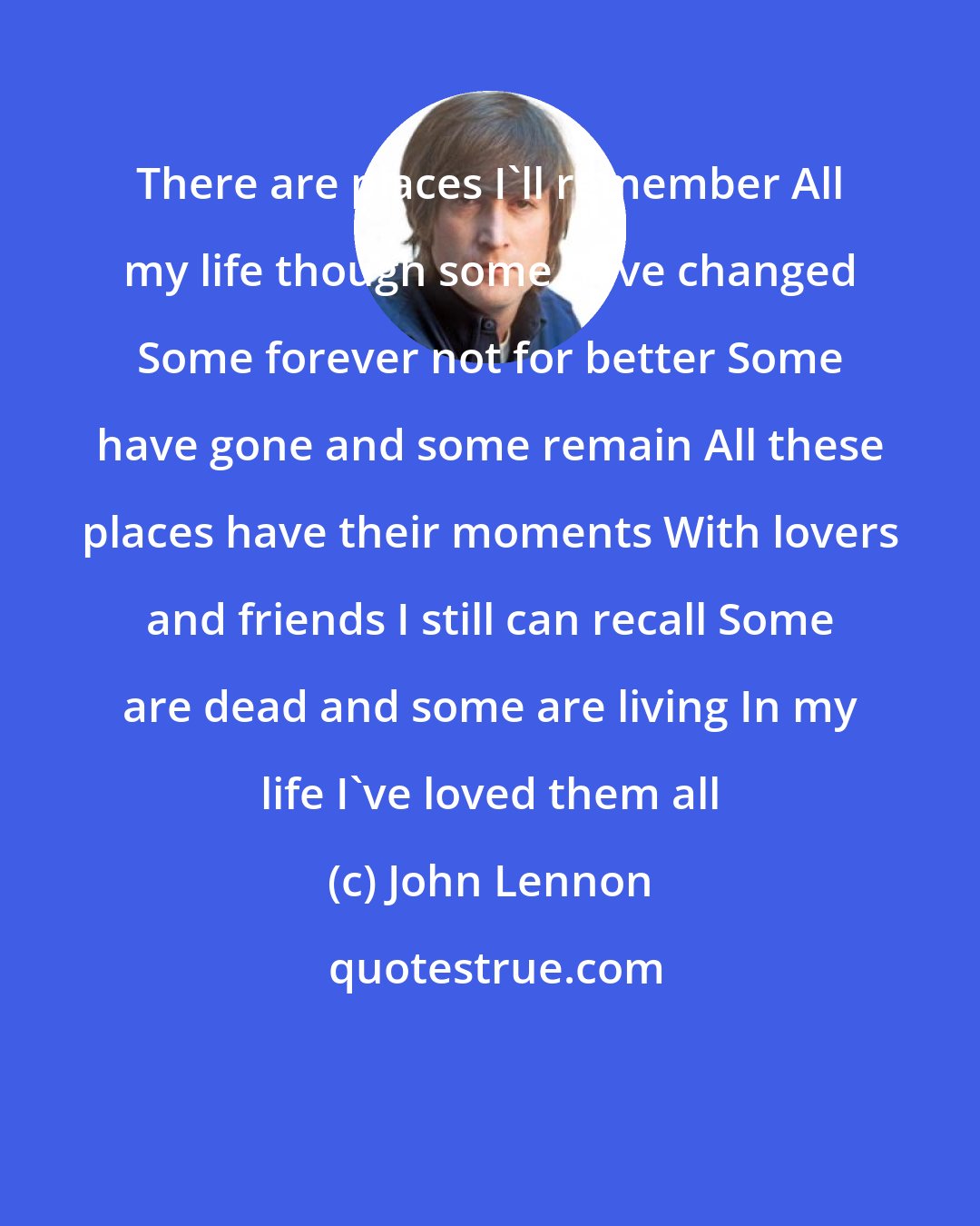 John Lennon: There are places I'll remember All my life though some have changed Some forever not for better Some have gone and some remain All these places have their moments With lovers and friends I still can recall Some are dead and some are living In my life I've loved them all