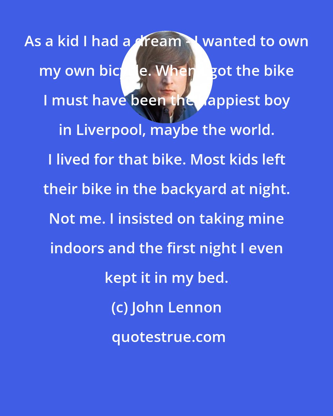 John Lennon: As a kid I had a dream - I wanted to own my own bicycle. When I got the bike I must have been the happiest boy in Liverpool, maybe the world. I lived for that bike. Most kids left their bike in the backyard at night. Not me. I insisted on taking mine indoors and the first night I even kept it in my bed.