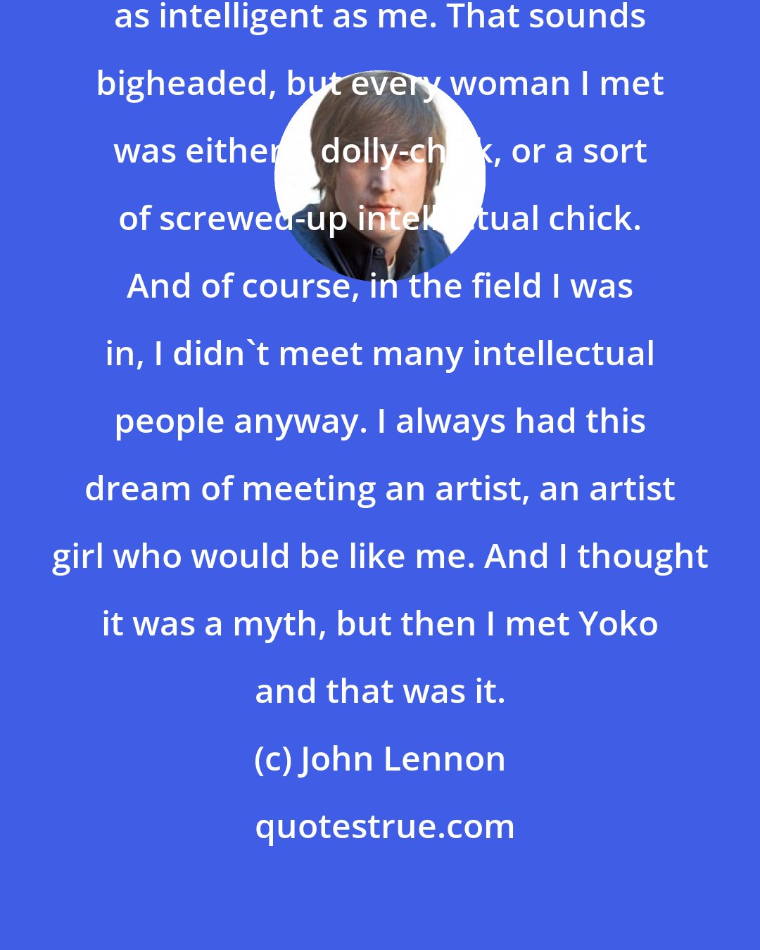 John Lennon: I'd never met a woman I considered as intelligent as me. That sounds bigheaded, but every woman I met was either a dolly-chick, or a sort of screwed-up intellectual chick. And of course, in the field I was in, I didn't meet many intellectual people anyway. I always had this dream of meeting an artist, an artist girl who would be like me. And I thought it was a myth, but then I met Yoko and that was it.