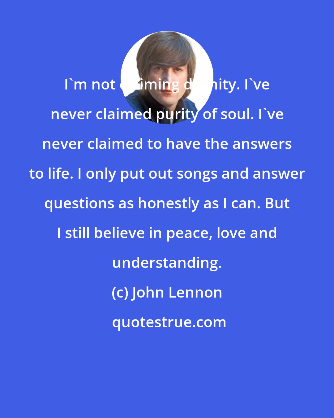 John Lennon: I'm not claiming divinity. I've never claimed purity of soul. I've never claimed to have the answers to life. I only put out songs and answer questions as honestly as I can. But I still believe in peace, love and understanding.