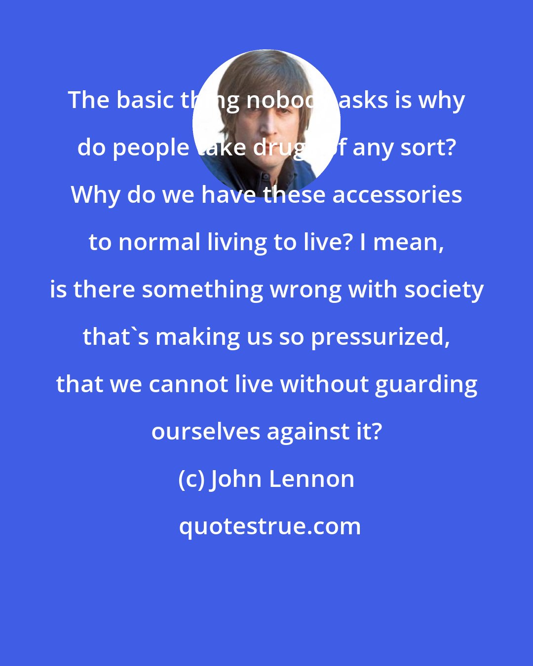 John Lennon: The basic thing nobody asks is why do people take drugs of any sort? Why do we have these accessories to normal living to live? I mean, is there something wrong with society that's making us so pressurized, that we cannot live without guarding ourselves against it?